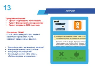 13 ЛОВУШКИ
• Удаляй письма с незнакомых адресов!
• Игнорируй неизвестные ссылки!
• Игнорируй отправку СМС!
• Используй кнопки «Это спам»,
«Заблокировать отправителя»
Осторожно, СПАМ!
СПАМ – массовая рассылка писем с
назойливой рекламой. Часто
содержит вредоносные ссылки.
Программы-ловушки
• Просят подтвердить логин/пароль
• Пугают блокировкой или заражением
• Просят отправить СМС (платное).
 
