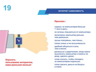 19 ИНТЕРНЕТ-ЗАВИСИМОСТЬ
Признаки :
сидишь за компьютером больше
1 часа в день;
не хочешь отрываться от компьютера;
включаешь компьютер раньше,
чем умоешься;
лучше поиграешь, чем поешь;
плохо спишь и не высыпаешься;
удобней общаться в сети,
чем в жизни;
ругаешься с родителями, когда нужно
выключить компьютер и помочь по
дому, сделать уроки;
готов солгать, чтобы посидеть
за компьютером подольше;
готов тратить деньги на бонусы
в играх.
Ограничь
пользование интернетом,
живи реальной жизнью!
 