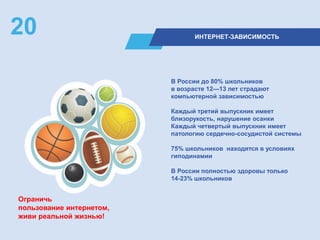 ИНТЕРНЕТ-ЗАВИСИМОСТЬ
20
В России до 80% школьников
в возрасте 12—13 лет страдают
компьютерной зависимостью
Каждый третий выпускник имеет
близорукость, нарушение осанки
Каждый четвертый выпускник имеет
патологию сердечно-сосудистой системы
75% школьников находятся в условиях
гиподинамии
В России полностью здоровы только
14-23% школьников
Ограничь
пользование интернетом,
живи реальной жизнью!
 