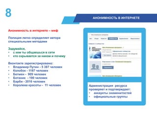 8 АНОНИМНОСТЬ В ИНТЕРНЕТЕ
Анонимность в интернете – миф
Полиция легко определяет автора
специальными методами
Задумайся,
• с кем ты общаешься в сети
• кто скрывается за ником и почему
Вконтакте зарегистрировано:
• Владимир Путин - 5 387 человек
• Колобок - 1187 человек
• Бетмен - 909 человек
• Ботаник - 190 человек
• Барби - 2016 человек
• Королева красоты - 11 человек Администрация ресурса
проверяет и подтверждает:
• аккаунты знаменитостей
• официальные группы
 