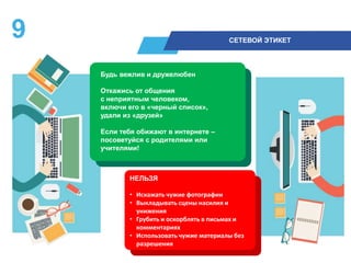 9 СЕТЕВОЙ ЭТИКЕТ
Будь вежлив и дружелюбен
Откажись от общения
с неприятным человеком,
включи его в «черный список»,
удали из «друзей»
Если тебя обижают в интернете –
посоветуйся с родителями или
учителями!
НЕЛЬЗЯ
• Искажать чужие фотографии
• Выкладывать сцены насилия и
унижения
• Грубить и оскорблять в письмах и
комментариях
• Использовать чужие материалы без
разрешения
 