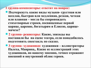 1 группа-композиторы: ответит на вопрос:
Подчеркнуть какие виды музыки- грустная или
  веселая, быстрая или медленная, резкая, четкая
  или плавная – могла бы сопровождать
  стихотворные строки, посвященные первой
  царице, царевне, богатырям и Елисею, царице-
  мачехе?
2 группа- режиссеры: Какие, эпизоды вы
  поставили бы на сцене театра, если понадобилось
  подготовить спектакль по сказке.
3 группа- художники: художники – иллюстраторы
  Палеха, Маврина,. Какие из иллюстраций этих
  художников, по вашему мнению, точнее отражают
  внешний и внутренний облик героев.
 