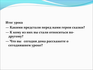 Итог урока
— Какими предстали перед нами герои сказки?
— К кому из них вы стали относиться по-
 другому?
— Что вы сегодня дома расскажете о
 сегодняшнем уроке?
 