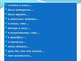 сегодня я узнал…
было интересно…
было трудно…
я выполнял задания…
я понял, что…
теперь я могу…
я почувствовал, что…
я приобрел…
я научился…
меня удивило…
урок дал мне для жизни…
мне захотелось…
 