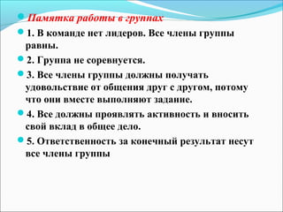 Памятка работы в группах
1. В команде нет лидеров. Все члены группы
 равны.
2. Группа не соревнуется.
3. Все члены группы должны получать
 удовольствие от общения друг с другом, потому
 что они вместе выполняют задание.
4. Все должны проявлять активность и вносить
 свой вклад в общее дело.
5. Ответственность за конечный результат несут
 все члены группы
 