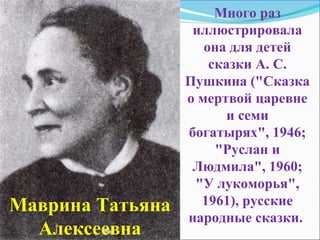 Много раз
                   иллюстрировала
                     она для детей
                      сказки А. С.
                  Пушкина ("Сказка
                  о мертвой царевне
                         и семи
                  богатырях", 1946;
                       "Руслан и
                   Людмила", 1960;
                   "У лукоморья",
Маврина Татьяна     1961), русские
                  народные сказки.
  Алексеевна
 
