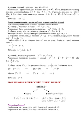 Приклад. Розв'яжіть рівняння (х + 9)2
– 36 = 0.
Розв'язання. Перетворимо дане рівняння так: (х + 9)2
– 62
= 0. Подамо ліву частину
рівняння у вигляді добутку: (х + 9 – 6)(х + 9 + 6) = 0. Отримаємо рівняння (х + 3)(х +
15) = 0. Воно рівносильне сукупності рівнянь х + 3 = 0 і х + 15 = 0. Звідки х = –3 і х =
–15.
Відповідь: –15; –3.
Розв'язування рівнянь з однією змінною методом заміни змінної
Розглянемо розв'язування рівняння методом заміни змінної.
Приклад 1. Розв'яжіть рівняння sin2
t + 2sint = 3.
Розв'язання. Перетворимо дане рівняння так: sin2
t + 2sint – 3 = 0.
Зробивши заміну sint = y, отримаємо рівняння у2
+ 2у – 3 = 0.
За теоремою Вієта знаходимо корені утвореного рівняння у1 = –3, у2 = 1.
В результаті отримуємо для рівняння у2
+ 2у – 3 = 0 рівносильну сукупність рівнянь
sint = –3 та sint = 1.
Оскільки |sint | ≤ 1, то рівняння sint = –3 коренів немає. Знайдемо корені рівняння
sint = 1:
Zkkt ∈+= ,2
2
π
π
.
Відповідь: Zkkt ∈+= ,2
2
π
π
Приклад 2. Розв'яжіть рівняння 3х+1
– 2 · 3х–2
= 75.
Розв'язання. Запишемо рівняння у вигляді 3х
· 3 – 2 · 3х
· 3–2
= 75 або
753
9
2
33 =⋅−⋅ хх
.
Зробимо заміну 3х
= у і отримаємо рівняння 75
9
2
3 =− уу . Розв'яжемо його:
27у – 2у = 675 => 25у = 675 => у = 27.
Маємо: 3х
= 27 => 3х
= 33
=> х = 3.
Відповідь: х = 3.
РОЗВ'ЯЗУВАННЯ НЕРІВНОСТЕЙ З ОДНІЄЮ ЗМІННОЮ
НЕРІВНОСТІ
Числові
2 < 5; 5 > 1; 10 ≤ 10; 3 ≥ 1
Умовні (із змінною)
f1(x) < f2(x); f1(x) > f2(x);
f1(x) ≤ f2(x); f1(x) ≥ f2(x)
Числові нерівності
Нерівність a < b справедлива тоді і тільки тоді, коли a – b < 0.
Нерівність a > b справедлива тоді і тільки тоді, коли a – b > 0.
 