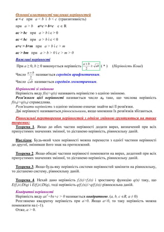 Основні властивості числових нерівностей
а < c при a < b і b < c (транзитивність)
при a > b a+c > b+c c ∈ R
ac > bc при a > b і c > 0
ac < bc при a > b і c < 0
a+c > b+m при a > b і c > m
ac > bm при a > b > 0 і c > m > 0
Важливі нерівності
При а ≥ 0, b ≥ 0 виконується нерівність ab
ba
≥
+
2
( * ) (Нерівність Коші)
Число
2
ba +
називається середнім арифметичним.
Число ab називається середнім геометричним.
Нерівності зі змінною
Нерівність виду f(x)>q(x) називають нерівністю з однією змінною.
Розв'язком цієї нерівності називається число х0 таке, що числова нерівність
f(x0)>q(x0) справедлива.
Розв'язати нерівність з однією змінною означає знайти всі її розв'язки.
Дві нерівності називаються рівносильними, якщо множини їх розв'язків збігаються.
Рівносильні перетворення нерівностей з однією змінною ґрунтуються на таких
теоремах:
Теорема 1. Якщо до обох частин нерівності додати вираз, визначений при всіх
припустимих значеннях змінної, то дістанемо нерівність, рівносильну даній.
Наслідок. Будь-який член нерівності можна перенести з однієї частини нерівності
до другої, змінивши його знак на протилежний.
Теорема 2. Якщо обидві частини нерівності помножити на вираз, додатний при всіх
припустимих значеннях змінної, то дістанемо нерівність, рівносильну даній.
Теорема 3. Якщо будь-яку нерівність системи нерівностей замінити на рівносильну,
то дістанемо систему, рівносильну даній.
Теорема 4. Нехай дано нерівність f1(x)>f2(x) і зростаючу функцію q(x) таку, що
E(f1)⊂D(q) і E(f2)⊂D(q), тоді нерівність q(f1(x))>q(f2(x)) рівносильна даній.
Квадратні нерівності
Нерівність виду ax2
+bx+c > 0 називається квадратною. (a, b, c ∈R, a ≠ 0)
Розглянемо квадратну нерівність при a>0. Якщо a<0, то таку нерівність можна
помножити на (–1).
Отже, a > 0.
 