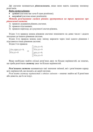 Дві системи називаються рівносильними, якщо вони мають однакову множину
розв’язків.
Види систем рівнянь:
• сумісні (система має хоча б один розв'язок);
• несумісні (система немає розв'язків).
Методи розв'язування систем рівнянь ґрунтуються на трьох правилах про
рівносильні системи:
1) правило додавання рівнянь системи;
2) правило підстановки;
3) правило переходу до сукупності систем рівнянь.
Згідно 1-го правила можна рівняння системи помножити на деяке число і додати
почленно до іншого рівняння системи.
Згідно 2-го правила можна одну змінну виразити через інші одного рівняння і
підставити в інше рівняння системи.
Згідно 3-го правила










=
=



=
=
⇒



=
=
0);(
,0);(
0);(
,0);(
0);(
,0);();(
yxF
yxg
yxF
yxf
yxF
yxgyxf
Якщо необхідно знайти спільні розв’язки двох чи більше нерівностей, це означає,
що треба розв’язати систему двох чи більше нерівностей.
Розв’язками системи називаються такі значення змінної, які є розв’язками одразу
всіх нерівностей, що входять до даної системи.
Розв’язати систему нерівностей з однією змінною – означає знайти всі її розв’язки
або довести, що їх не існує.
 