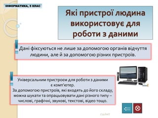 Які пристрої людина
використовує для
роботи з даними
ІНФОРМАТИКА, 5 КЛАС

СШЛНІТ
Дані фіксуються не лише за допомогою органів відчуття
людини, але й за допомогою різних пристроїв.
Універсальним пристроєм для роботи з даними
є комп’ютер.
За допомогою пристроїв, які входять до його складу,
можна шукати та опрацьовувати дані різного типу –
числові, графічні, звукові, текстові, відео тощо.
 