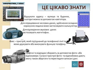 ЦЕ ЦІКАВО ЗНАТИ
ІНФОРМАТИКА, 5 КЛАС

СШЛНІТ
Відшукати адресу – вулицю та будинок,
сьогодні можна за допомогою навігатора.
Для опрацювання числових даних, здійснення складних
розрахунків людина може застосовувати калькулятор.
Для відтворення звукових даних
застосовують магнітофон.
Факс – пристрій, який під’єднаний до телефонної лінії та
може друкувати або виконувати функцію телефону.
Графічні та відеодані збирають за допомогою фото- або
відеокамери. Сучасні пристрої фото- та відеозйомки дають
змогу також зберігати та переглядати записані дані.
 