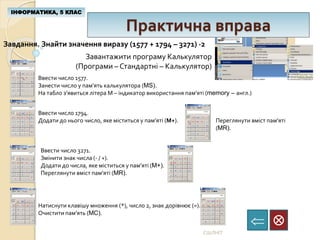 Практична вправа
ІНФОРМАТИКА, 5 КЛАС

СШЛНІТ
Завантажити програму Калькулятор
(Програми – Стандартні – Калькулятор)
Завдання. Знайти значення виразу (1577 + 1794 – 3271) ∙2
Ввести число 1577.
Занести число у пам’ять калькулятора (MS).
На табло з’явиться літера М – індикатор використання пам’яті (memory – англ.)
Ввести число 1794.
Додати до нього число, яке міститься у пам’яті (М+). Переглянути вміст пам’яті
(MR).
Ввести число 3271.
Змінити знак числа (- / +).
Додати до числа, яке міститься у пам’яті (M+).
Переглянути вміст пам’яті (MR).
Натиснути клавішу множення (*), число 2, знак дорівнює (=).
Очистити пам’ять (MC).
 