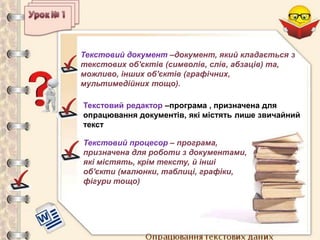 Опрацювання текстових даних
Текстовий документ –документ, який кладається з
текстових об'єктів (символів, слів, абзаців) та,
можливо, інших об'єктів (графічних,
мультимедійних тощо).
Текстовий редактор –програма , призначена для
опрацювання документів, які містять лише звичайний
текст
Текстовий процесор – програма,
призначена для роботи з документами,
які містять, крім тексту, й інші
об'єкти (малюнки, таблиці, графіки,
фігури тощо)
 