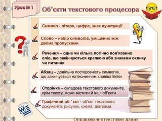 Опрацювання текстових даних
Символ - літера, цифра, знак пунктуації
Слово – набір символів, уміщених між
двома пропусками
Речення – одне чи кілька логічно пов'язаних
слів, що закінчуються крапкою або знаками оклику
чи питання
Сторінка – складова текстового документа,
крім тексту, може містити й інші об'єкти
Абзац – довільна послідовність символів,
що закінчується натисненням клавіші Enter
Графічний об ’ єкт - об'єкт текстового
документа: рисунок, схема, діаграма
 