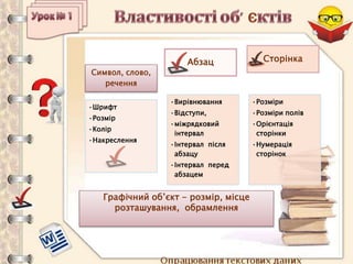 Опрацювання текстових даних
Символ, слово,
речення
•Шрифт
•Розмір
•Колір
•Накреслення
Абзац
•Вирівнювання
•Відступи,
•міжрядковий
інтервал
•Інтервал після
абзацу
•Інтервал перед
абзацем
Сторінка
•Розміри
•Розміри полів
•Орієнтація
сторінки
•Нумерація
сторінок
Графічний об’єкт - розмір, місце
розташування, обрамлення
 