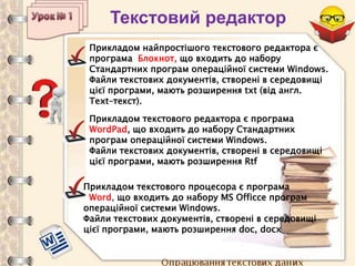 Опрацювання текстових даних
Текстовий редактор
Прикладом найпростішого текстового редактора є
програма Блокнот, що входить до набору
Стандартних програм операційної системи Windows.
Файли текстових документів, створені в середовищі
цієї програми, мають розширення txt (від англ.
Text–текст).
Прикладом текстового редактора є програма
WordPad, що входить до набору Стандартних
програм операційної системи Windows.
Файли текстових документів, створені в середовищі
цієї програми, мають розширення Rtf
Прикладом текстового процесора є програма
Word, що входить до набору MS Officce програм
операційної системи Windows.
Файли текстових документів, створені в середовищі
цієї програми, мають розширення doc, docx
 