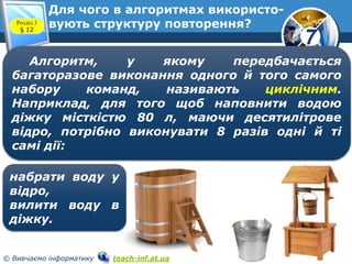 7
© Вивчаємо інформатику teach-inf.at.ua
Для чого в алгоритмах використо-
вують структуру повторення?Розділ 3
§ 12
Алгоритм, у якому передбачається
багаторазове виконання одного й того самого
набору команд, називають циклічним.
Наприклад, для того щоб наповнити водою
діжку місткістю 80 л, маючи десятилітрове
відро, потрібно виконувати 8 разів одні й ті
самі дії:
набрати воду у
відро,
вилити воду в
діжку.
 