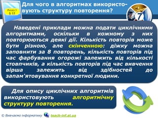 7
© Вивчаємо інформатику teach-inf.at.ua
Для чого в алгоритмах використо-
вують структуру повторення?Розділ 3
§ 12
Наведені приклади можна подати циклічними
алгоритмами, оскільки в кожному з них
повторюються деякі дії. Кількість повторів може
бути різною, але скінченною: діжку можна
заповнити за 8 повторень, кількість повторів під
час фарбування огорожі залежить від кількості
стовпчиків, а кількість повторів під час вивчення
вірша залежить від здібностей до
запам'ятовування конкретної людини.
Для опису циклічних алгоритмів
використовують алгоритмічну
структуру повторення.
 