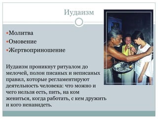 Иудаизм

Молитва
Омовение
Жертвоприношение


Иудаизм проникнут ритуалом до
мелочей, полон писаных и неписаных
правил, которые регламентируют
деятельность человека: что можно и
чего нельзя есть, пить, на ком
жениться, когда работать, с кем дружить
и кого ненавидеть.
 