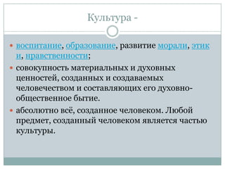 Культура -

 воспитание, образование, развитие морали, этик
  и, нравственности;
 совокупность материальных и духовных
  ценностей, созданных и создаваемых
  человечеством и составляющих его духовно-
  общественное бытие.
 абсолютно всѐ, созданное человеком. Любой
  предмет, созданный человеком является частью
  культуры.
 
