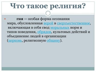 Что такое религия?
        гия — особая форма осознания
    мира, обусловленная верой в сверхъестественное,
     включающая в себя свод моральных норм и
    типов поведения, обрядов, культовых действий и
    объединение людей в организации
    (церковь, религиозную общину).
 