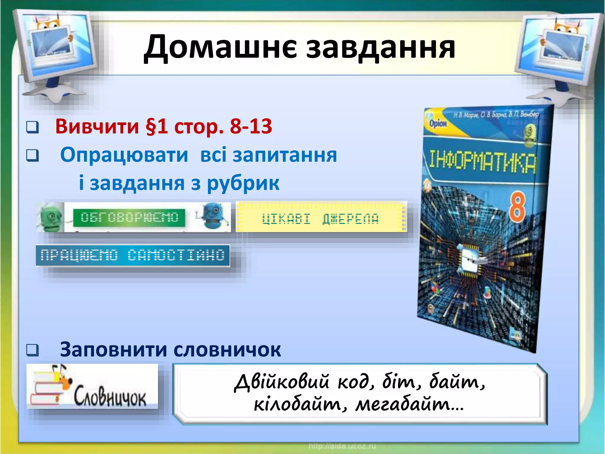 Чашук О.Ф., вчитель інформатики ЗОШ№23,
Луцьк
Домашнє завдання
 Вивчити §1 стор. 8-13
 Опрацювати всі запитання
і завдання з рубрик
 Заповнити словничок
Двійковий код, біт, байт,
кілобайт, мегабайт…
 