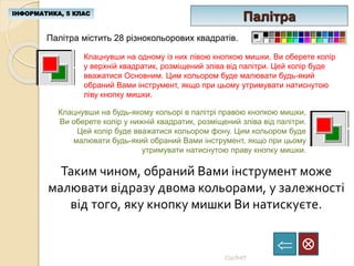 ІНФОРМАТИКА, 5 КЛАС

СШЛНІТ
Палітра
Палітра містить 28 різнокольорових квадратів.
Клацнувши на одному із них лівою кнопкою мишки, Ви оберете колір
у верхній квадратик, розміщений зліва від палітри. Цей колір буде
вважатися Основним. Цим кольором буде малювати будь-який
обраний Вами інструмент, якщо при цьому утримувати натиснутою
ліву кнопку мишки.
Клацнувши на будь-якому кольорі в палітрі правою кнопкою мишки,
Ви оберете колір у нижній квадратик, розміщений зліва від палітри.
Цей колір буде вважатися кольором фону. Цим кольором буде
малювати будь-який обраний Вами інструмент, якщо при цьому
утримувати натиснутою праву кнопку мишки.
Таким чином, обраний Вами інструмент може
малювати відразу двома кольорами, у залежності
від того, яку кнопку мишки Ви натискуєте.
 