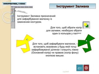 Інструмент Заливка
ІНФОРМАТИКА, 5 КЛАС

СШЛНІТ
Інструмент Заливка призначений
для зафарбування малюнку із
замкненим контуром.
Для того, щоб обрати колір
для заливки, необхідно обрати
один із кольорів у палітрі.
Для того, щоб зафарбувати малюнок, -
встановіть вказівник у будь-якій точці
зафарбовуваної ділянки і клацніть лівою
(Основний колір) чи правою (колір фону)
кнопкою мишки.
 