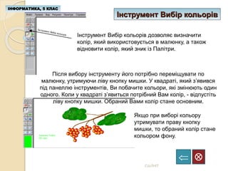 Інструмент Вибір кольорів
ІНФОРМАТИКА, 5 КЛАС

СШЛНІТ
Інструмент Вибір кольорів дозволяє визначити
колір, який використовується в малюнку, а також
відновити колір, який зник із Палітри.
Після вибору інструменту його потрібно переміщувати по
малюнку, утримуючи ліву кнопку мишки. У квадраті, який з’явився
під панеллю інструментів, Ви побачите кольори, які змінюють один
одного. Коли у квадраті з’явиться потрібний Вам колір, - відпустіть
ліву кнопку мишки. Обраний Вами колір стане основним.
Якщо при виборі кольору
утримувати праву кнопку
мишки, то обраний колір стане
кольором фону.
 