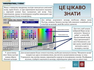 ЦЕ ЦІКАВО
ЗНАТИ
ІНФОРМАТИКА, 5 КЛАС

СШЛНІТ
Якщо у нижньому квадратику палітри знаходиться довільний
колір, окрім білого, то при переміщенні виділеного малюнку
у вирізаній ділянці буде залишатися цей колір. Тому
переміщення, каскад та копіювання потрібно виконувати при
призначеному білому кольорі фону.
Для вибору додаткового кольору необхідно обрати меню
Палітра, команду Змінити палітру (або виконати подвійний клік
в палітрі на кольорі, який Ви хочете змінити).
У діалоговому
вікні Зміна палітри
можна обрати
Основні кольори.
Для налаштування більш точного відтінку, необхідно натиснути кнопку “Визначити колір”
– відкриється друга половинка вікна, яка містить налаштування кольору та тону.
Утримуючи ліву кнопку мишки, переміщуйте курсор по кольоровому спектру. Підібравши
відтінок, підберіть насиченість кольору, переміщуючи трикутник по шкалі тону.
Налаштування кольору
Налаштування тону
Для того, щоб додати
вибраний Вами колір –
натисніть “Додати в
набір”, а потім ОК.
Налаштований колір
буде призначений в
ролі Основномго, але
при цьому новий колір
витіснить один із
кольорів у палітрі.
 