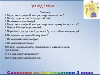 Гра від Елзіка
                             Питання
1.Люди, яких професій використовують комп'ютер?
2.Як підготувати комп'ютер до роботи?
3.Як вимкнути комп'ютер?
4.Люди, яких професій використовують програму Калькулятор?
5.Навіщо Калькулятор кухарю?
6.Перелічите ще професії, де може бути потрібен калькулятор?
7.Як відкрити програму Калькулятор?
8.Як видалити зайву цифру?
9.Як видалити відповідь?
10.Які дії на калькуляторі співпадають з математичними
позначками.
11.Як позначається ділення?
12.Як позначається множення?
 
