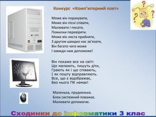 Конкурс «Комп’ютерний поет»
Може він порахувати,
Може він пісні співати,
Малювати і писати,
Помилки перевіряти.
Може він листа прийняти,
З другом швидко нас зв’язати,
Він багато чого може
І завжди нам допоможе!

Він покаже все на світі:
Що малюють, пишуть діти,
Грають як і що співають,
І як пошту відправляють.
Все, що є відображає,
Без нього ПК немає!

Маленька, прудкенька.
Блок системний поважає.
Малювати допомагає.
 