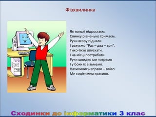 Фізхвилинка


 Як тополі підростаєм.
 Спинку рівненько тримаєм.
 Руки вгору підняли
 І рахуємо “Раз – два – три”.
 Тихо-тихо опускати.
 І на місці пострибати.
 Руки швидко ми потремо
 І у боки їх візьмемо.
 Нахилились вправо – вліво.
 Ми сидітимем красиво.
 