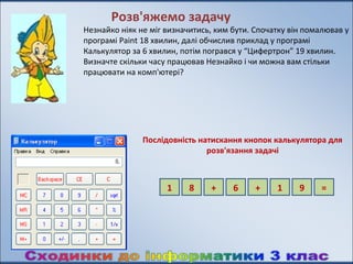 Розв'яжемо задачу
Незнайко ніяк не міг визначитись, ким бути. Спочатку він помалював у
програмі Paint 18 хвилин, далі обчислив приклад у програмі
Калькулятор за 6 хвилин, потім погрався у “Цифертрон” 19 хвилин.
Визначте скільки часу працював Незнайко і чи можна вам стільки
працювати на комп'ютері?




               Послідовність натискання кнопок калькулятора для
                               розв'язання задачі



                     1     8    +     6     +    1     9     =
 