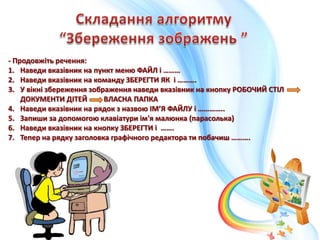 - Продовжіть речення:
1. Наведи вказівник на пункт меню ФАЙЛ і ………
2. Наведи вказівник на команду ЗБЕРЕГТИ ЯК і ……….
3. У вікні збереження зображення наведи вказівник на кнопку РОБОЧИЙ СТІЛ
ДОКУМЕНТИ ДІТЕЙ ВЛАСНА ПАПКА
4. Наведи вказівник на рядок з назвою ІМ’Я ФАЙЛУ і …………..
5. Запиши за допомогою клавіатури ім'я малюнка (парасолька)
6. Наведи вказівник на кнопку ЗБЕРЕГТИ і …….
7. Тепер на рядку заголовка графічного редактора ти побачиш ……….
 