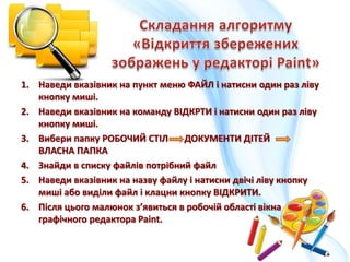 1. Наведи вказівник на пункт меню ФАЙЛ і натисни один раз ліву
кнопку миші.
2. Наведи вказівник на команду ВІДКРТИ і натисни один раз ліву
кнопку миші.
3. Вибери папку РОБОЧИЙ СТІЛ ДОКУМЕНТИ ДІТЕЙ
ВЛАСНА ПАПКА
4. Знайди в списку файлів потрібний файл
5. Наведи вказівник на назву файлу і натисни двічі ліву кнопку
миші або виділи файл і клацни кнопку ВІДКРИТИ.
6. Після цього малюнок з’явиться в робочій області вікна
графічного редактора Paint.
 