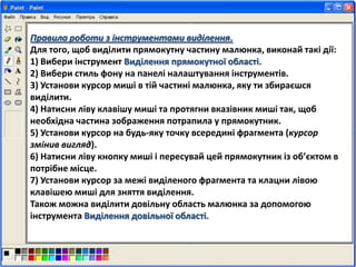 Правила роботи з інструментами виділення.
Для того, щоб виділити прямокутну частину малюнка, виконай такі дії:
1) Вибери інструмент Виділення прямокутної області.
2) Вибери стиль фону на панелі налаштування інструментів.
3) Установи курсор миші в тій частині малюнка, яку ти збираєшся
виділити.
4) Натисни ліву клавішу миші та протягни вказівник миші так, щоб
необхідна частина зображення потрапила у прямокутник.
5) Установи курсор на будь-яку точку всередині фрагмента (курсор
змінив вигляд).
6) Натисни ліву кнопку миші і пересувай цей прямокутник із об’єктом в
потрібне місце.
7) Установи курсор за межі виділеного фрагмента та клацни лівою
клавішею миші для зняття виділення.
Також можна виділити довільну область малюнка за допомогою
інструмента Виділення довільної області.
 