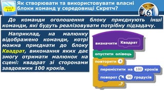 6
Як створювати та використовувати власні
блоки команд у середовищі Скретч?Розділ 3
§ 22
До команди оголошення блоку приєднують інші
команди, які будуть реалізовувати потрібну підзадачу.
Наприклад, на малюнку
відображено команди, котрі
можна приєднати до блоку
Квадрат, виконання яких дає
змогу отримати малюнок на
сцені: квадрат зі сторонами
завдовжки 100 кроків.
 