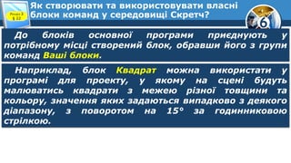 6
Як створювати та використовувати власні
блоки команд у середовищі Скретч?Розділ 3
§ 22
До блоків основної програми приєднують у
потрібному місці створений блок, обравши його з групи
команд Ваші блоки.
Наприклад, блок Квадрат можна використати у
програмі для проекту, у якому на сцені будуть
малюватись квадрати з межею різної товщини та
кольору, значення яких задаються випадково з деякого
діапазону, з поворотом на 15° за годинниковою
стрілкою.
 