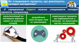 6
Як створювати проекти, що реалізують
складні алгоритми?Розділ 3
§ 22
У середовищі Скретч можна створювати складні
проекти, наприклад,
мультиплікації за
мотивами відомих
казок чи власних
історій,
розробляти
комп'ютерні ігри
чи тренажери,
моделювати процеси,
що відбуваються у
природі, чи взаємодію
частин механізмів.
 