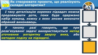 6
Як створювати проекти, що реалізують
складні алгоритми?Розділ 3
§ 22
І таку деталізацію окремих підзадач можна
продовжувати доти, поки буде одержано
набір команд, кожну з яких зможе виконати
обраний виконавець.
У такому разі говорять, що при
розв'язуванні задачі використовується метод
уточнення алгоритму зверху вниз, або
методом поділу на підзадачі.
 