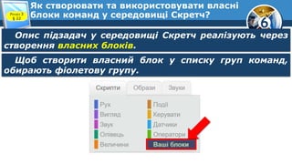 6
Як створювати та використовувати власні
блоки команд у середовищі Скретч?Розділ 3
§ 22
Опис підзадач у середовищі Скретч реалізують через
створення власних блоків.
Щоб створити власний блок у списку груп команд,
обирають фіолетову групу.
 