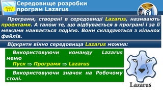 8
Середовище розробки
програм Lazarus
Програми, створені в середовищі Lazarus, називають
проектами. А також те, що відбувається в програмі і за її
межами наивається подією. Вони складаються з кількох
файлів.
Розділ 5
§ 5.1
Відкрити вікно середовища Lazarus можна:
Використовуючи команду Lazarus
меню
Пуск  Програми  Lazarus
Використовуючи значок на Робочому
столі.
 