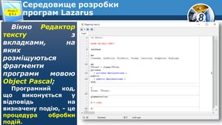 8
Середовище розробки
програм Lazarus
Вікно Редактор
тексту з
вкладками, на
яких
розміщуються
фрагменти
програми мовою
Object Pascal;
Програмний код,
що виконується у
відповідь на
визначену подію, - це
процедура обробки
подій.
Розділ 5
§ 5.1
 