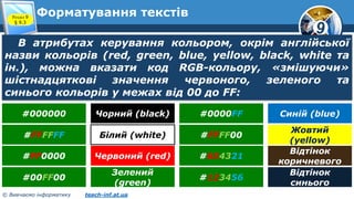 9
© Вивчаємо інформатику teach-inf.at.ua
Форматування текстівРозділ 9
§ 9.3
В атрибутах керування кольором, окрім англійської
назви кольорів (red, green, blue, yellow, black, white та
ін.), можна вказати код RGB-кольору, «змішуючи»
шістнадцяткові значення червоного, зеленого та
синього кольорів у межах від 00 до FF:
#000000 Чорний (black)
#FFFFFF Білий (white)
#FF0000 Червоний (red)
#00FF00
Зелений
(green)
#0000FF Синій (blue)
#FFFF00
Жовтий
(yellow)
#654321
Відтінок
коричневого
#123456
Відтінок
синього
 