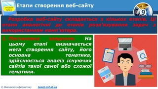 9
© Вивчаємо інформатику teach-inf.at.ua
Етапи створення веб-сайтуРозділ 9
§ 9.3
Розробка веб-сайту складається з кількох етапів. Ці
етапи аналогічні до етапів розв'язування задач з
використанням комп'ютера.
1. Постановка завдання. На
цьому етапі визначається
мета створення сайту, його
основна тематика,
здійснюється аналіз існуючих
сайтів такої самої або схожої
тематики.
 