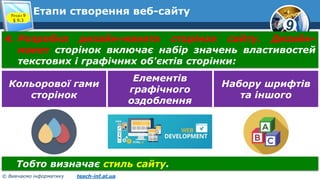 9
© Вивчаємо інформатику teach-inf.at.ua
Етапи створення веб-сайтуРозділ 9
§ 9.3
4. Розробка дизайн-макета сторінок сайту. Дизайн-
макет сторінок включає набір значень властивостей
текстових і графічних об'єктів сторінки:
Кольорової гами
сторінок
Елементів
графічного
оздоблення
Набору шрифтів
та іншого
Тобто визначає стиль сайту.
 
