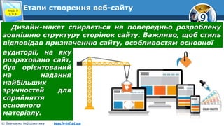 9
© Вивчаємо інформатику teach-inf.at.ua
Етапи створення веб-сайтуРозділ 9
§ 9.3
Дизайн-макет спирається на попередньо розроблену
зовнішню структуру сторінок сайту. Важливо, щоб стиль
відповідав призначенню сайту, особливостям основної
аудиторії, на яку
розраховано сайт,
був орієнтований
на надання
найбільших
зручностей для
сприйняття
основного
матеріалу.
 