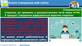 9
© Вивчаємо інформатику teach-inf.at.ua
Етапи створення веб-сайтуРозділ 9
§ 9.3
5. Створення та верстка сторінок сайту. Створюються
сторінки, як правило, з використанням тегів мови HTML.
У процесі створення відбувається верстка сторінок.
Верстка — це процес
розміщення на сторінці під час її
створення текстових, графічних
та інших об'єктів так, щоб
сторінка отримала вигляд згідно
з розробленим дизайн-макетом.
На цьому етапі здійснюється й
інформаційне наповнення сайту.
 