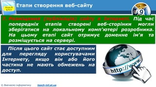 9
© Вивчаємо інформатику teach-inf.at.ua
Етапи створення веб-сайтуРозділ 9
§ 9.3
7. Розміщення (публікація) сайту в Інтернеті. Під час
попередніх етапів створені веб-сторінки могли
зберігатися на локальному комп'ютері розробника.
На цьому етапі сайт отримує доменне ім'я та
розміщується на сервері.
Після цього сайт стає доступним
для перегляду користувачами
Інтернету, якщо він або його
частина не мають обмежень на
доступ.
 